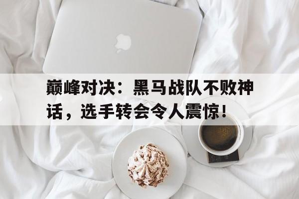巅峰对决：黑马战队不败神话，选手转会令人震惊！